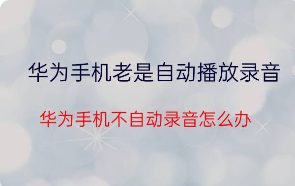 华为手机老是自动播放录音 华为手机不自动录音怎么办？